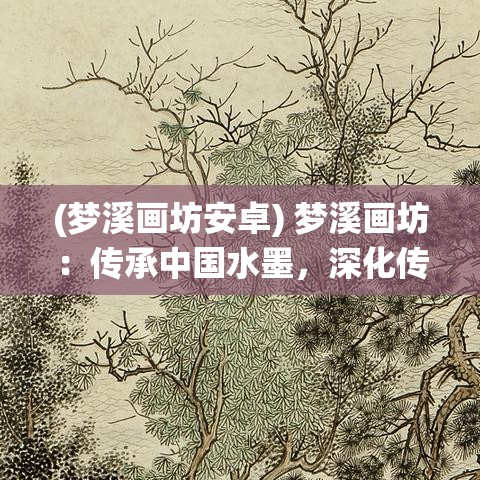 (梦溪画坊安卓) 梦溪画坊：传承中国水墨，深化传统与现代融合之美——探索艺术的新高度